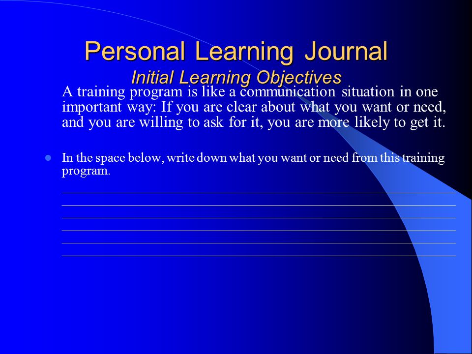 Personal Learning Journal Initial Learning Objectives A training program is like a communication situation in one important way: If you are clear about what you want or need, and you are willing to ask for it, you are more likely to get it.