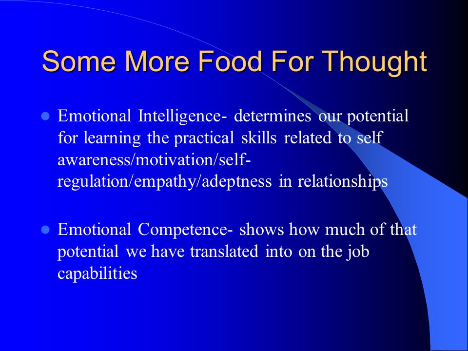 Some More Food For Thought Emotional Intelligence- determines our potential for learning the practical skills related to self awareness/motivation/self- regulation/empathy/adeptness in relationships Emotional Competence- shows how much of that potential we have translated into on the job capabilities