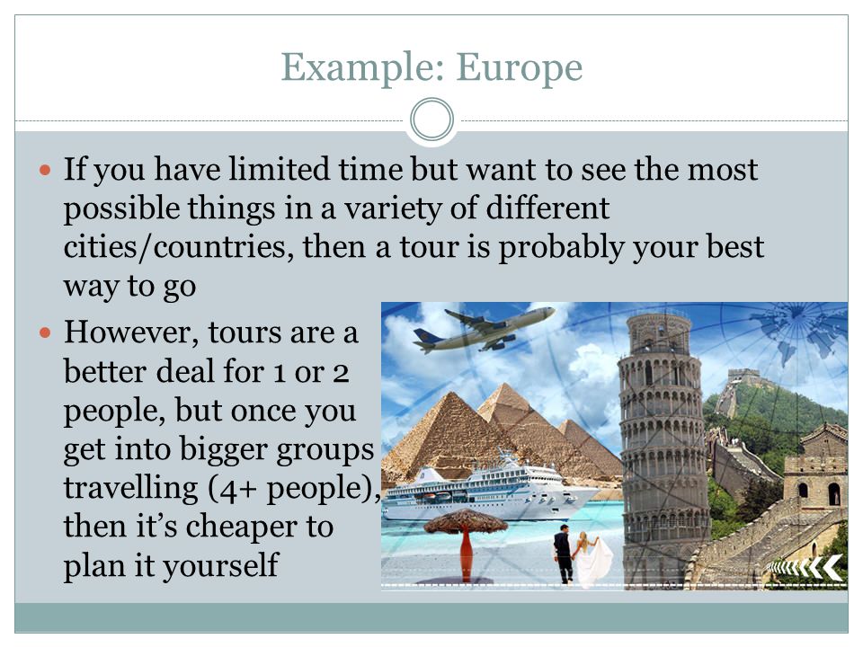 Example: Europe If you have limited time but want to see the most possible things in a variety of different cities/countries, then a tour is probably your best way to go However, tours are a better deal for 1 or 2 people, but once you get into bigger groups travelling (4+ people), then it’s cheaper to plan it yourself