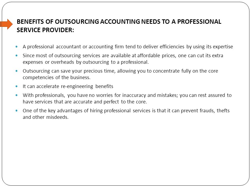 BENEFITS OF OUTSOURCING ACCOUNTING NEEDS TO A PROFESSIONAL SERVICE PROVIDER: A professional accountant or accounting firm tend to deliver efficiencies by using its expertise Since most of outsourcing services are available at affordable prices, one can cut its extra expenses or overheads by outsourcing to a professional.