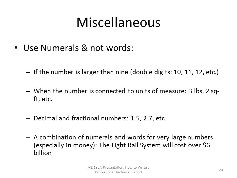 Miscellaneous Use Numerals & not words: – If the number is larger than nine (double digits: 10, 11, 12, etc.) – When the number is connected to units of measure: 3 lbs, 2 sq- ft, etc.