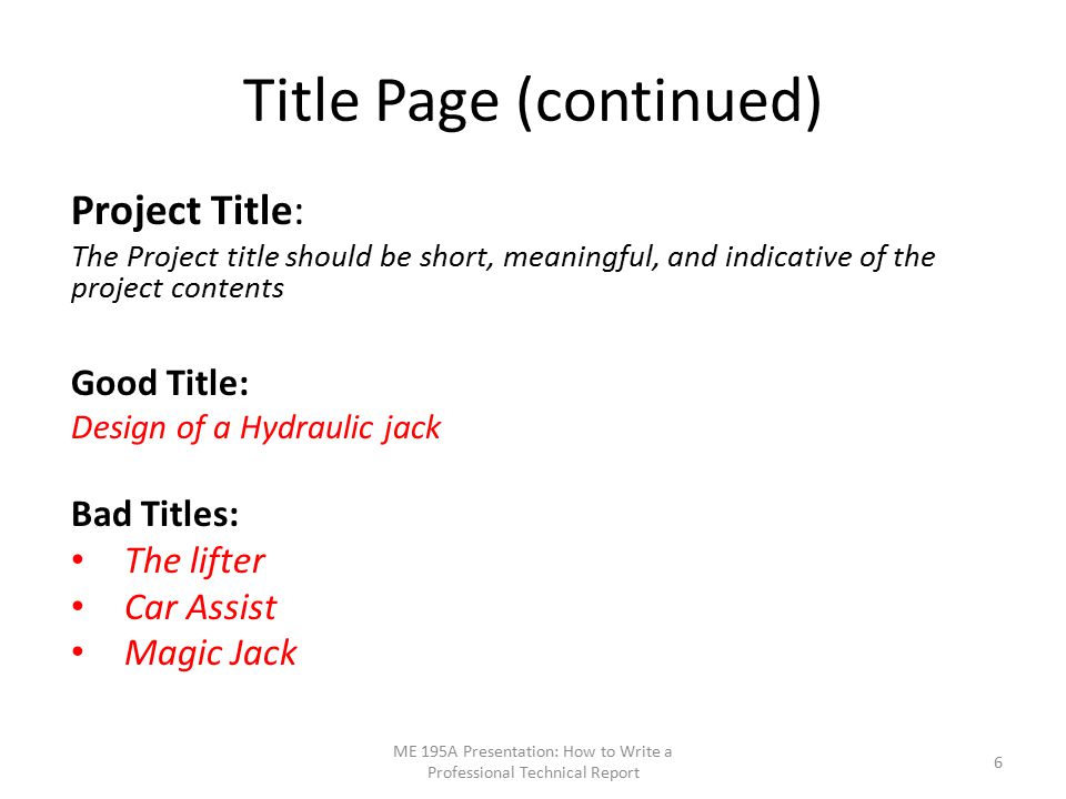 Title Page (continued) Project Title: The Project title should be short, meaningful, and indicative of the project contents Good Title: Design of a Hydraulic jack Bad Titles: The lifter Car Assist Magic Jack ME 195A Presentation: How to Write a Professional Technical Report 6