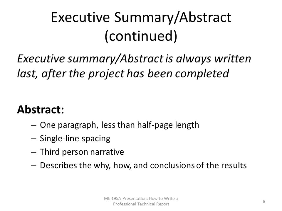 Executive Summary/Abstract (continued) Executive summary/Abstract is always written last, after the project has been completed Abstract: – One paragraph, less than half-page length – Single-line spacing – Third person narrative – Describes the why, how, and conclusions of the results ME 195A Presentation: How to Write a Professional Technical Report 8