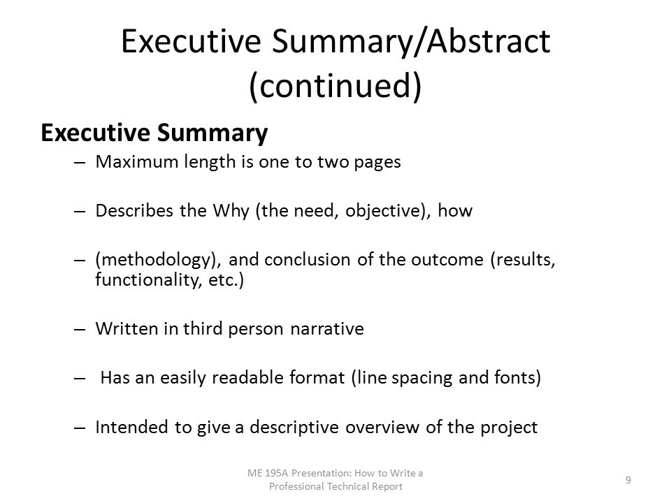 Executive Summary/Abstract (continued) Executive Summary – Maximum length is one to two pages – Describes the Why (the need, objective), how – (methodology), and conclusion of the outcome (results, functionality, etc.) – Written in third person narrative – Has an easily readable format (line spacing and fonts) – Intended to give a descriptive overview of the project ME 195A Presentation: How to Write a Professional Technical Report 9