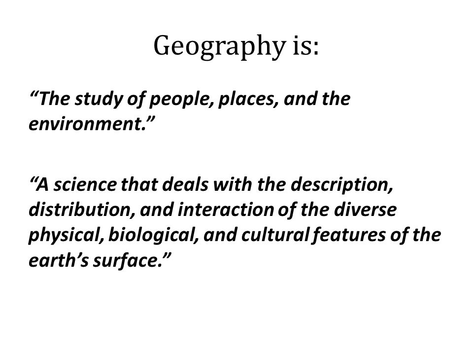 Geography is: The study of people, places, and the environment. A science that deals with the description, distribution, and interaction of the diverse physical, biological, and cultural features of the earth’s surface.