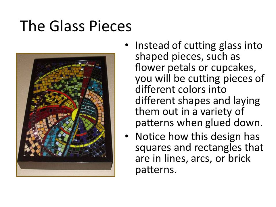 The Glass Pieces Instead of cutting glass into shaped pieces, such as flower petals or cupcakes, you will be cutting pieces of different colors into different shapes and laying them out in a variety of patterns when glued down.
