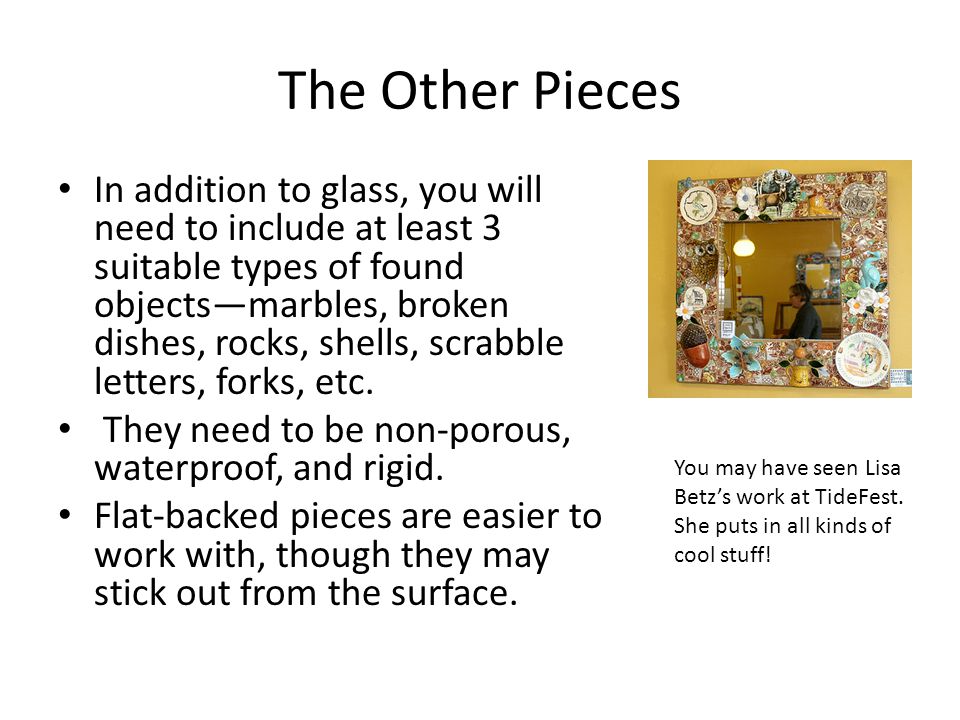 The Other Pieces In addition to glass, you will need to include at least 3 suitable types of found objects—marbles, broken dishes, rocks, shells, scrabble letters, forks, etc.
