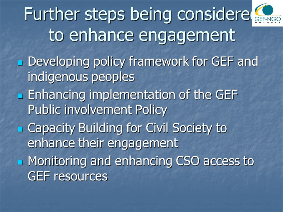 Further steps being considered to enhance engagement Developing policy framework for GEF and indigenous peoples Developing policy framework for GEF and indigenous peoples Enhancing implementation of the GEF Public involvement Policy Enhancing implementation of the GEF Public involvement Policy Capacity Building for Civil Society to enhance their engagement Capacity Building for Civil Society to enhance their engagement Monitoring and enhancing CSO access to GEF resources Monitoring and enhancing CSO access to GEF resources