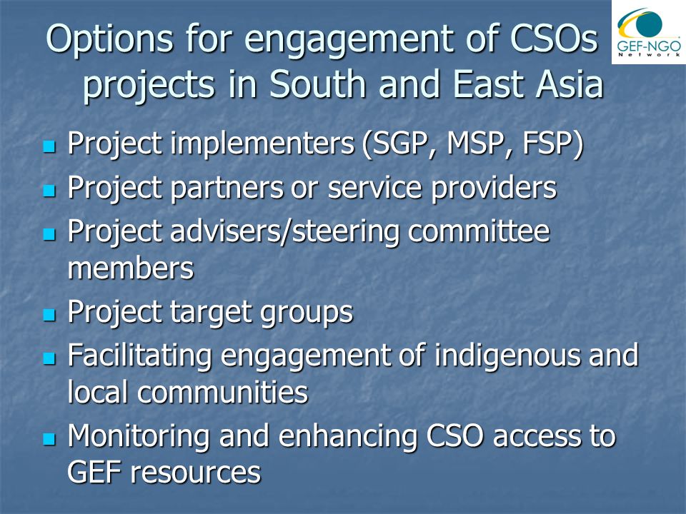 Options for engagement of CSOs in projects in South and East Asia Project implementers (SGP, MSP, FSP) Project implementers (SGP, MSP, FSP) Project partners or service providers Project partners or service providers Project advisers/steering committee members Project advisers/steering committee members Project target groups Project target groups Facilitating engagement of indigenous and local communities Facilitating engagement of indigenous and local communities Monitoring and enhancing CSO access to GEF resources Monitoring and enhancing CSO access to GEF resources