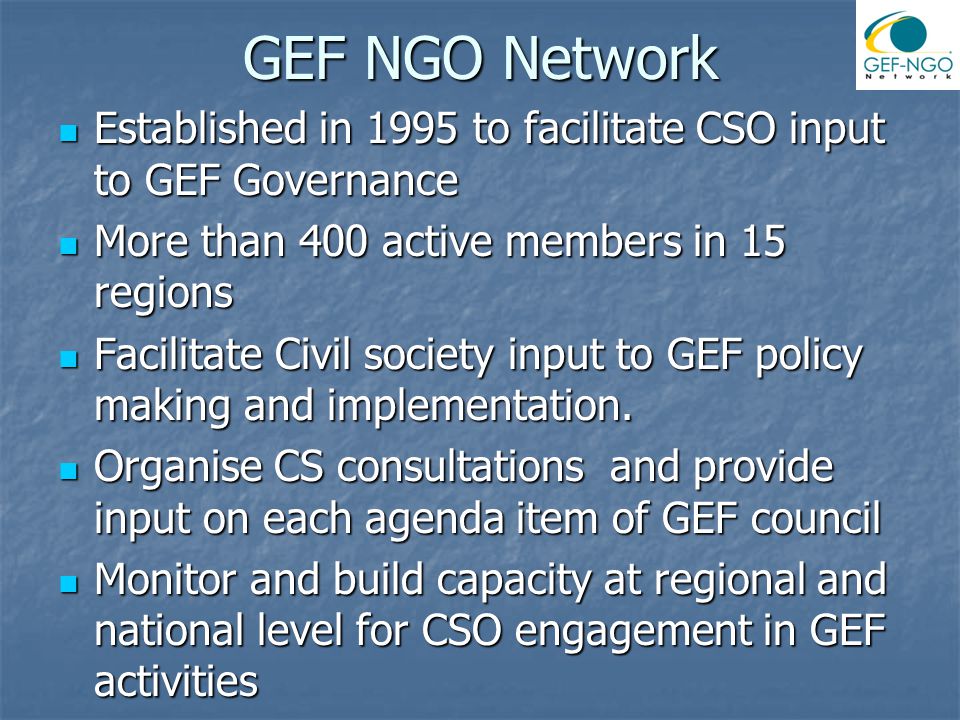 GEF NGO Network Established in 1995 to facilitate CSO input to GEF Governance Established in 1995 to facilitate CSO input to GEF Governance More than 400 active members in 15 regions More than 400 active members in 15 regions Facilitate Civil society input to GEF policy making and implementation.