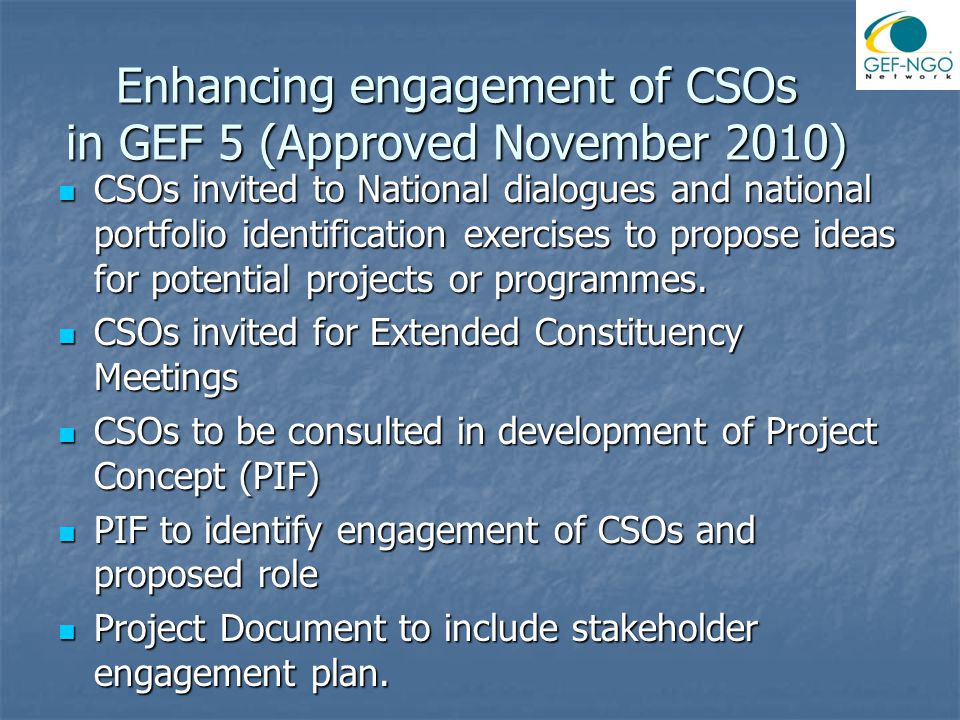 Enhancing engagement of CSOs in GEF 5 (Approved November 2010) CSOs invited to National dialogues and national portfolio identification exercises to propose ideas for potential projects or programmes.