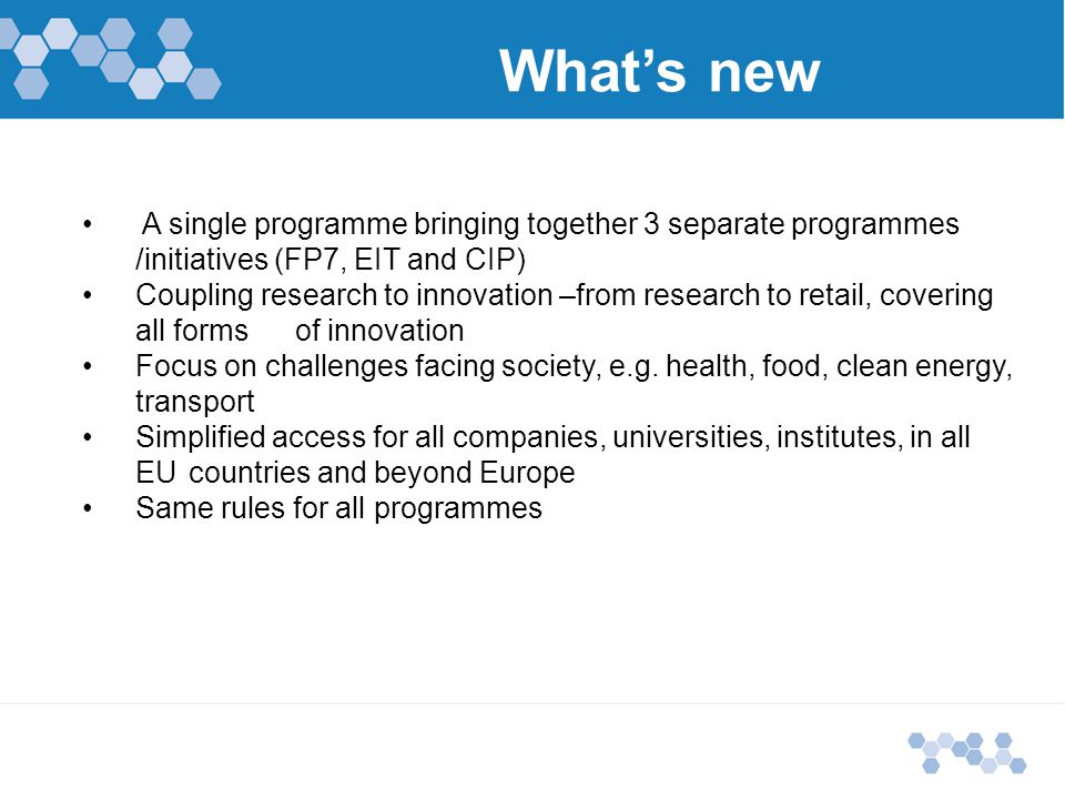 What’s new A single programme bringing together 3 separate programmes /initiatives (FP7, EIT and CIP) Coupling research to innovation –from research to retail, covering all forms of innovation Focus on challenges facing society, e.g.