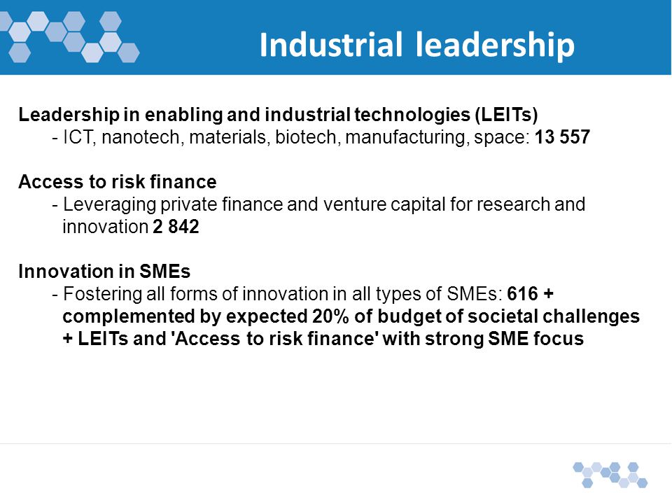 Industrial leadership Leadership in enabling and industrial technologies (LEITs) - ICT, nanotech, materials, biotech, manufacturing, space: Access to risk finance - Leveraging private finance and venture capital for research and innovation2 842 Innovation in SMEs - Fostering all forms of innovation in all types of SMEs: complemented by expected 20% of budget of societal challenges + LEITs and Access to risk finance with strong SME focus