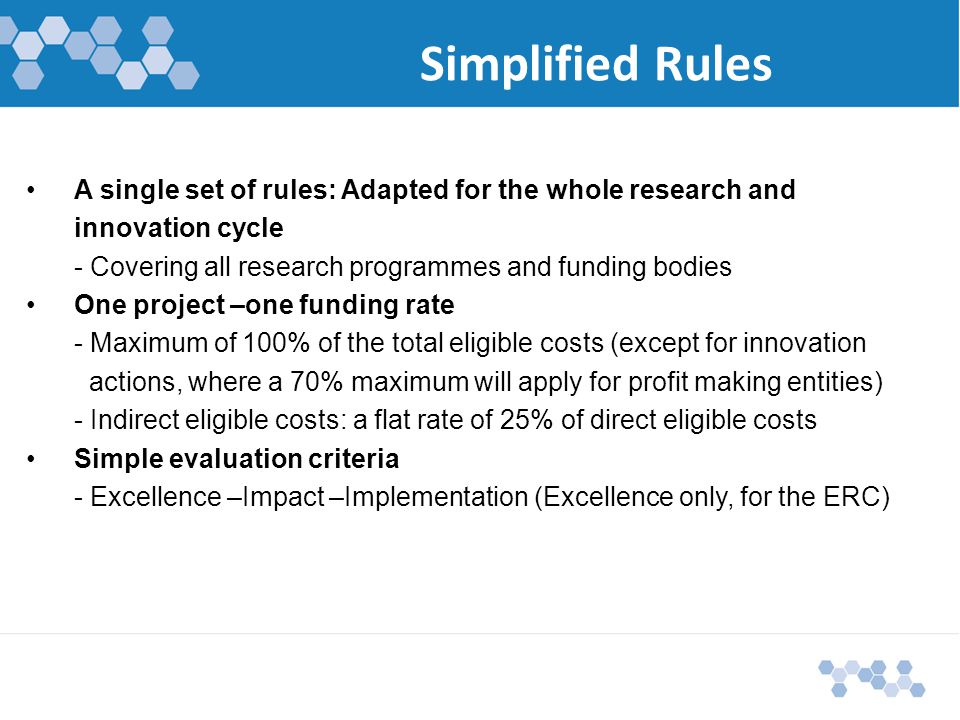 Simplified Rules A single set of rules: Adapted for the whole research and innovation cycle - Covering all research programmes and funding bodies One project –one funding rate - Maximum of 100% of the total eligible costs (except for innovation actions, where a 70% maximum will apply for profit making entities) - Indirect eligible costs: a flat rate of 25% of direct eligible costs Simple evaluation criteria - Excellence –Impact –Implementation (Excellence only, for the ERC)
