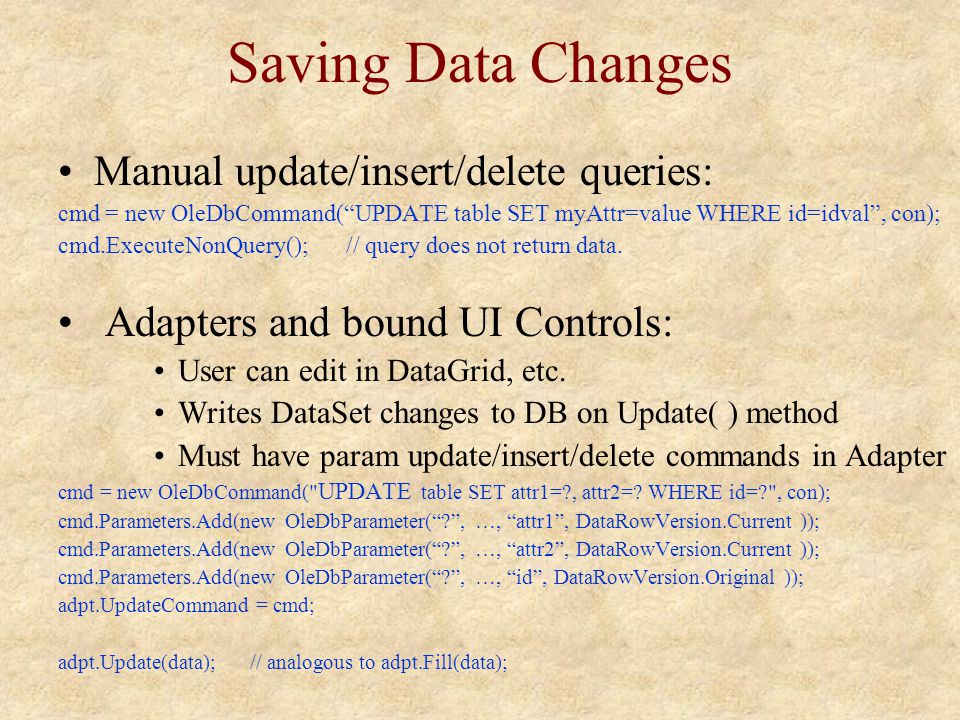 Saving Data Changes Manual update/insert/delete queries: cmd = new OleDbCommand( UPDATE table SET myAttr=value WHERE id=idval , con); cmd.ExecuteNonQuery();// query does not return data.