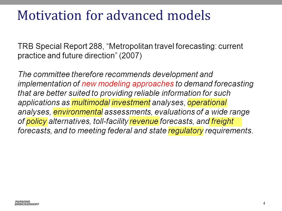 Motivation for advanced models TRB Special Report 288, Metropolitan travel forecasting: current practice and future direction (2007) The committee therefore recommends development and implementation of new modeling approaches to demand forecasting that are better suited to providing reliable information for such applications as multimodal investment analyses, operational analyses, environmental assessments, evaluations of a wide range of policy alternatives, toll-facility revenue forecasts, and freight forecasts, and to meeting federal and state regulatory requirements.