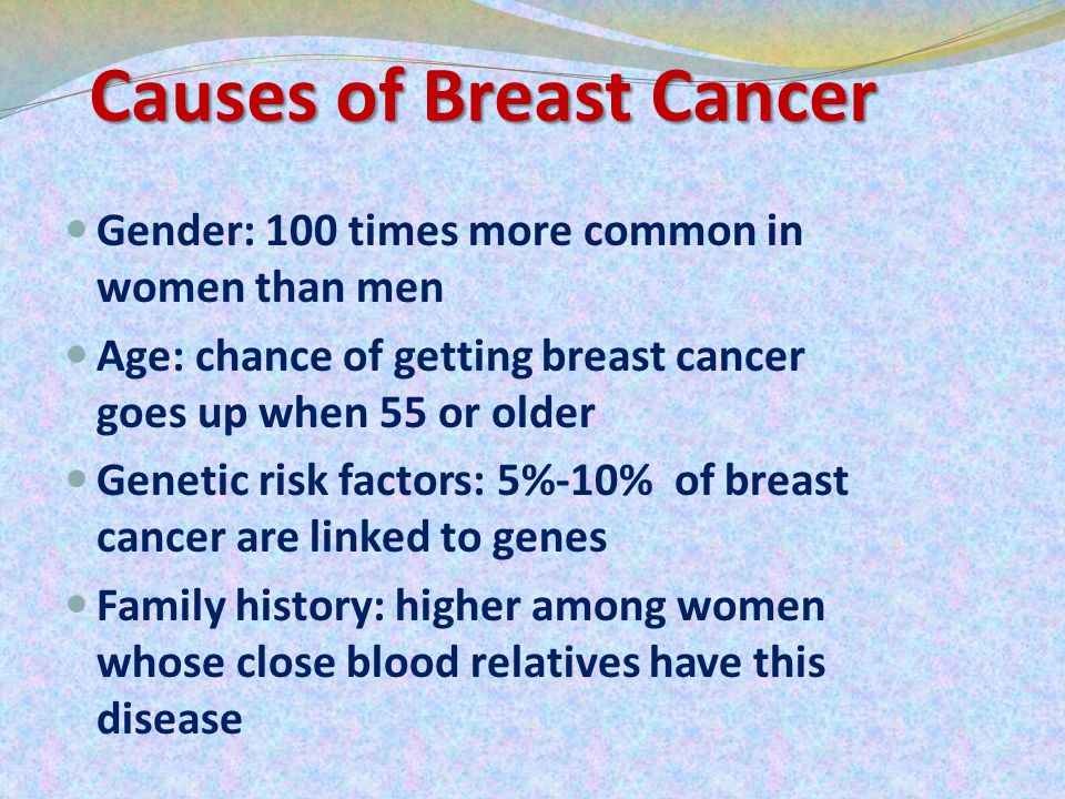 Causes of Breast Cancer Gender: 100 times more common in women than men Age: chance of getting breast cancer goes up when 55 or older Genetic risk factors: 5%-10% of breast cancer are linked to genes Family history: higher among women whose close blood relatives have this disease