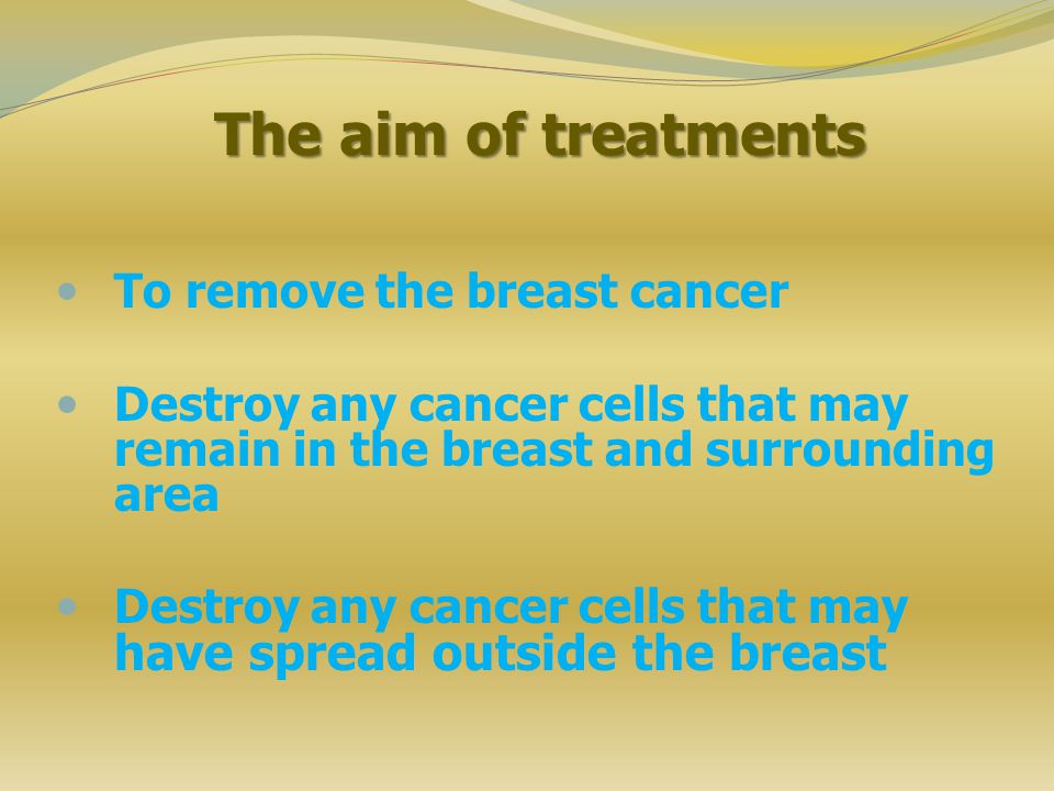 The aim of treatments To remove the breast cancer Destroy any cancer cells that may remain in the breast and surrounding area Destroy any cancer cells that may have spread outside the breast