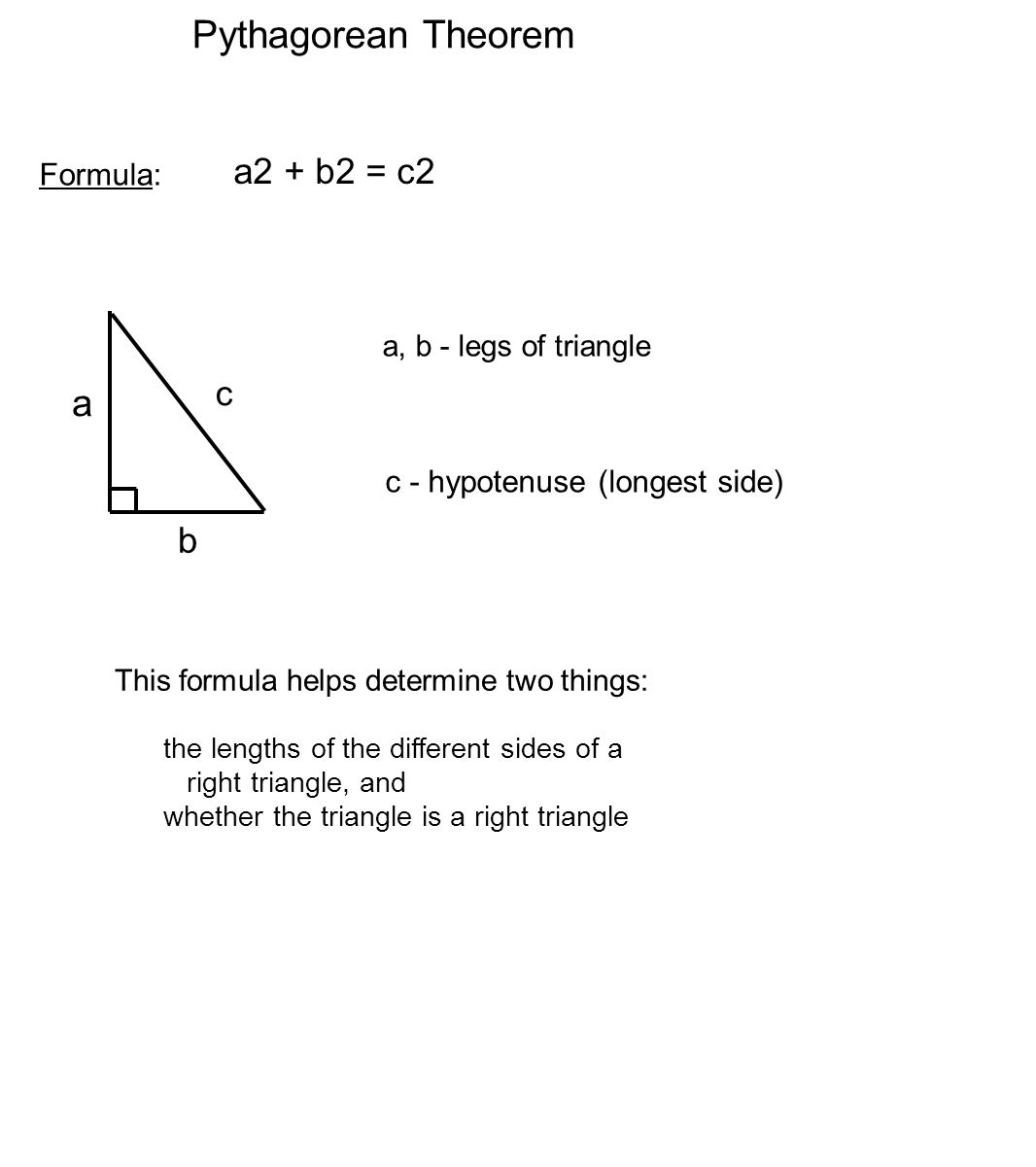 Pythagorean Theorem Formula: a2 + b2 = c2 This formula helps determine two things: the lengths of the different sides of a right triangle, and whether the triangle is a right triangle a b c a, b - legs of triangle c - hypotenuse (longest side)