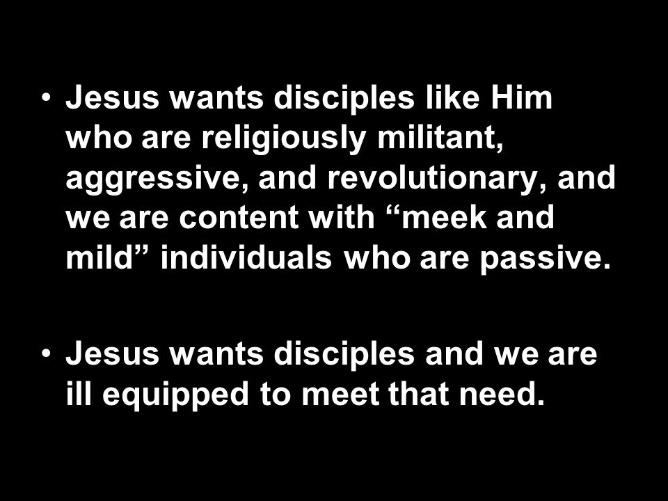Jesus wants disciples like Him who are religiously militant, aggressive, and revolutionary, and we are content with meek and mild individuals who are passive.