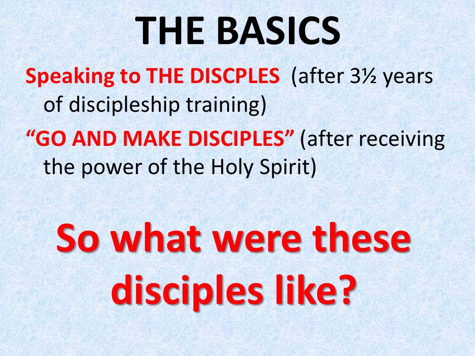 THE BASICS Speaking to THE DISCPLES (after 3½ years of discipleship training) GO AND MAKE DISCIPLES (after receiving the power of the Holy Spirit) So what were these disciples like