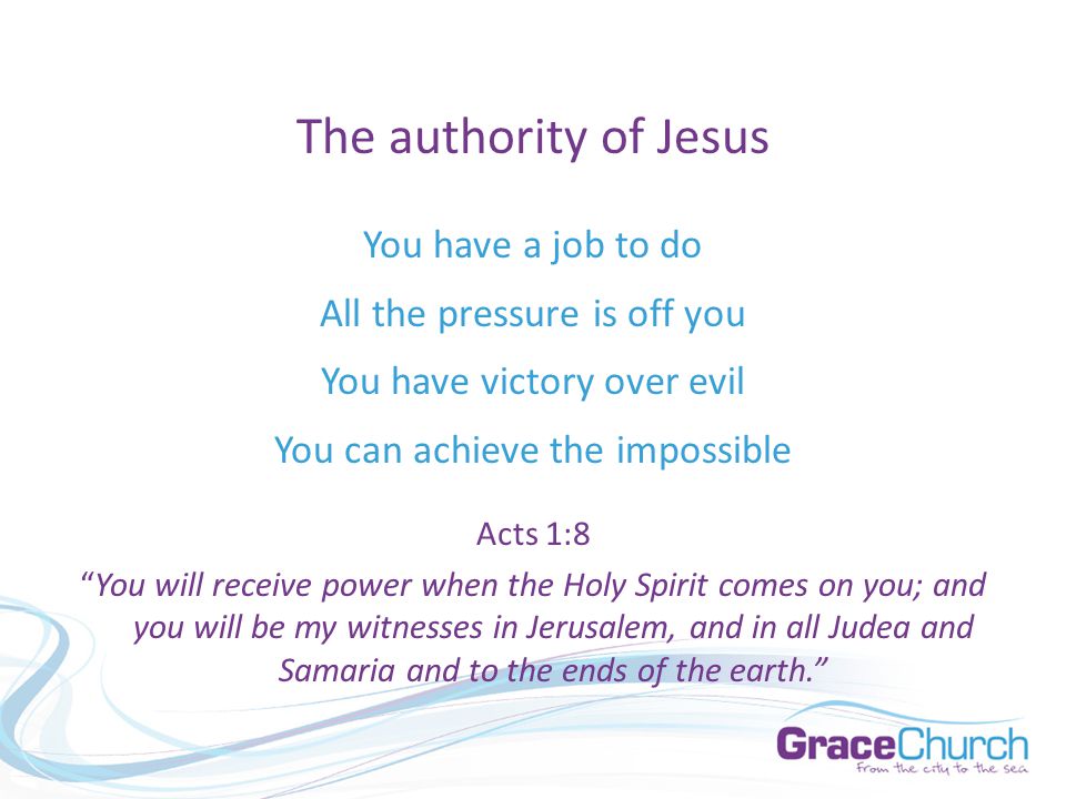 The authority of Jesus You have a job to do All the pressure is off you You have victory over evil You can achieve the impossible Acts 1:8 You will receive power when the Holy Spirit comes on you; and you will be my witnesses in Jerusalem, and in all Judea and Samaria and to the ends of the earth.