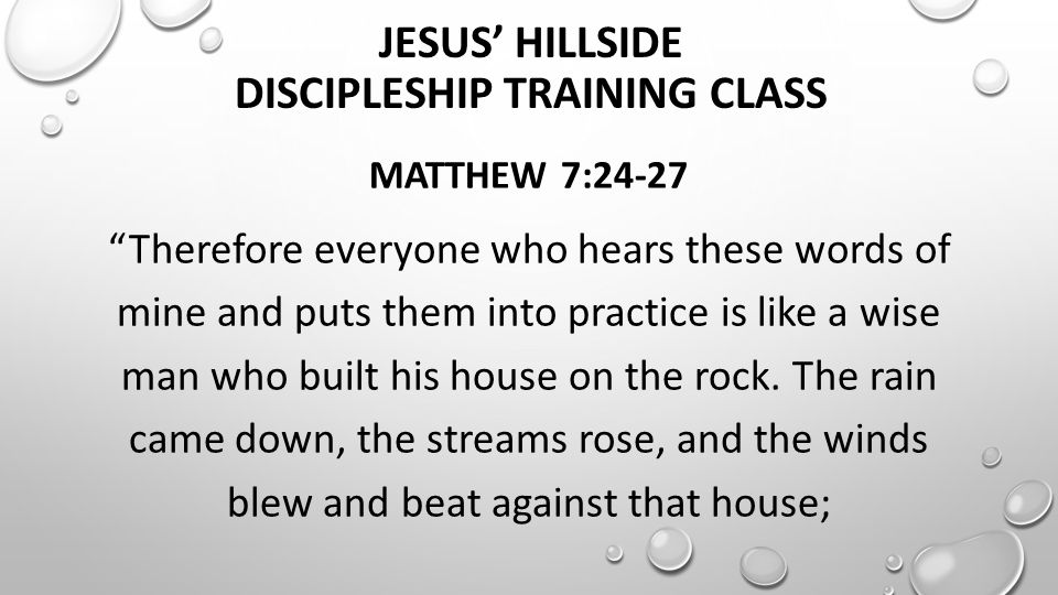 JESUS’ HILLSIDE DISCIPLESHIP TRAINING CLASS MATTHEW 7:24-27 Therefore everyone who hears these words of mine and puts them into practice is like a wise man who built his house on the rock.
