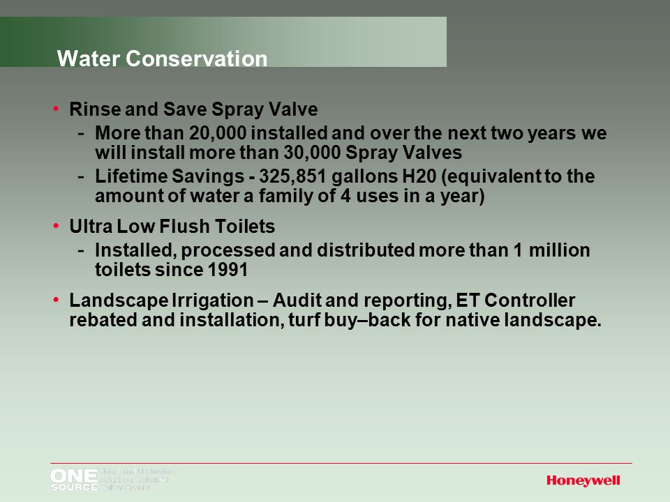Water Conservation Rinse and Save Spray Valve ­ More than 20,000 installed and over the next two years we will install more than 30,000 Spray Valves ­ Lifetime Savings - 325,851 gallons H20 (equivalent to the amount of water a family of 4 uses in a year) Ultra Low Flush Toilets ­ Installed, processed and distributed more than 1 million toilets since 1991 Landscape Irrigation – Audit and reporting, ET Controller rebated and installation, turf buy–back for native landscape.