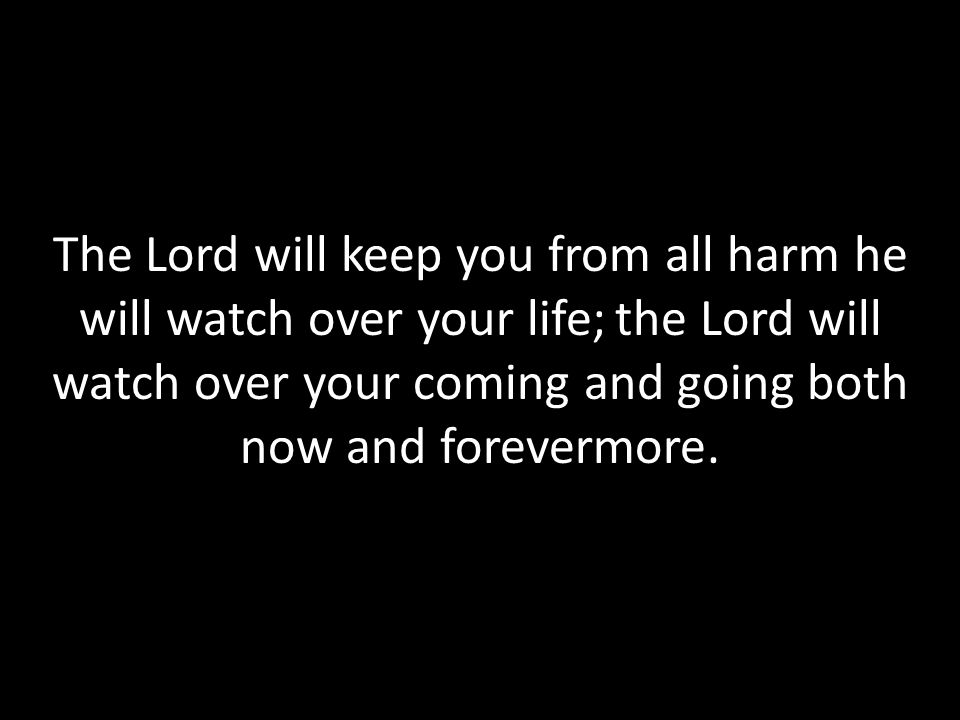 The Lord will keep you from all harm he will watch over your life; the Lord will watch over your coming and going both now and forevermore.