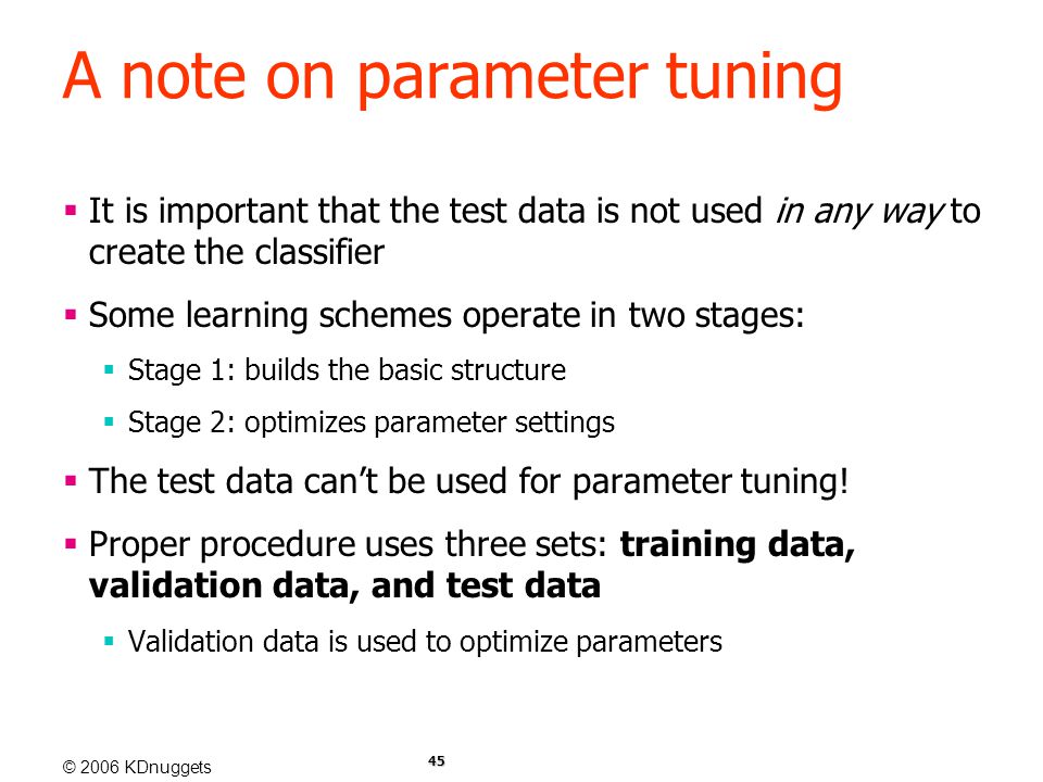 © 2006 KDnuggets 45 A note on parameter tuning  It is important that the test data is not used in any way to create the classifier  Some learning schemes operate in two stages:  Stage 1: builds the basic structure  Stage 2: optimizes parameter settings  The test data can’t be used for parameter tuning.