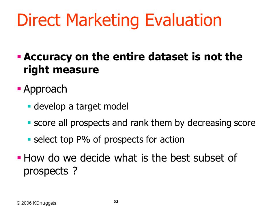 © 2006 KDnuggets 52 Direct Marketing Evaluation  Accuracy on the entire dataset is not the right measure  Approach  develop a target model  score all prospects and rank them by decreasing score  select top P% of prospects for action  How do we decide what is the best subset of prospects