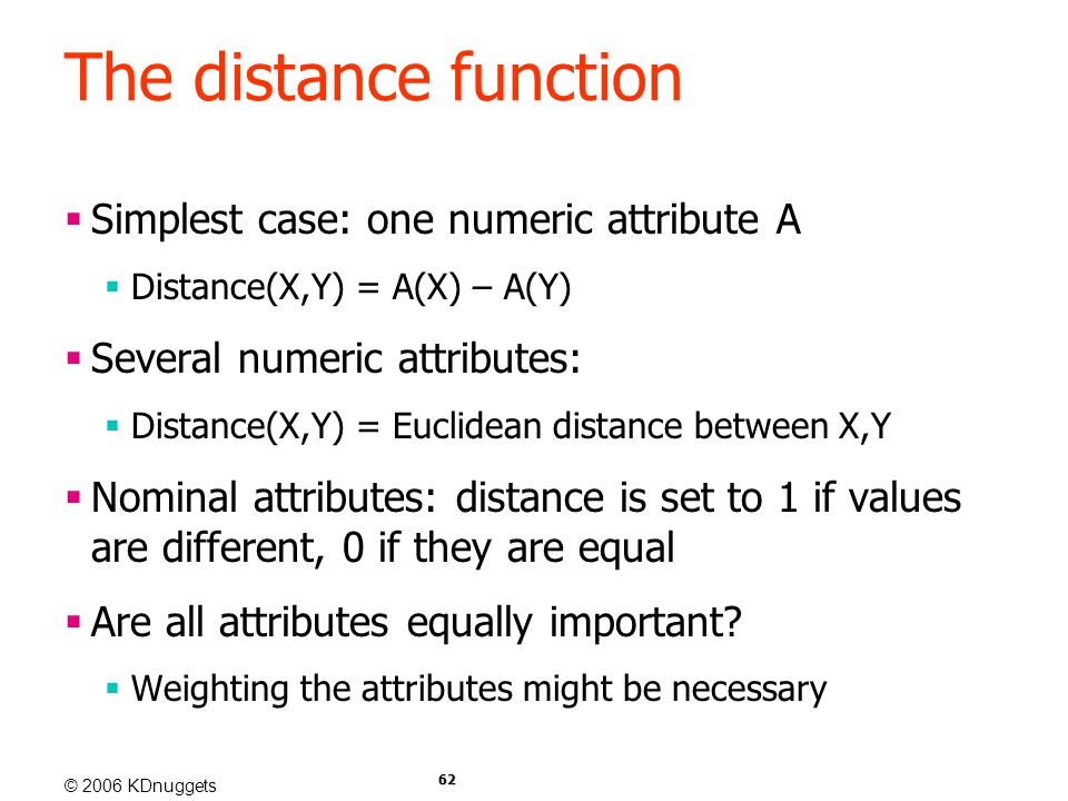 © 2006 KDnuggets 62 The distance function  Simplest case: one numeric attribute A  Distance(X,Y) = A(X) – A(Y)  Several numeric attributes:  Distance(X,Y) = Euclidean distance between X,Y  Nominal attributes: distance is set to 1 if values are different, 0 if they are equal  Are all attributes equally important.