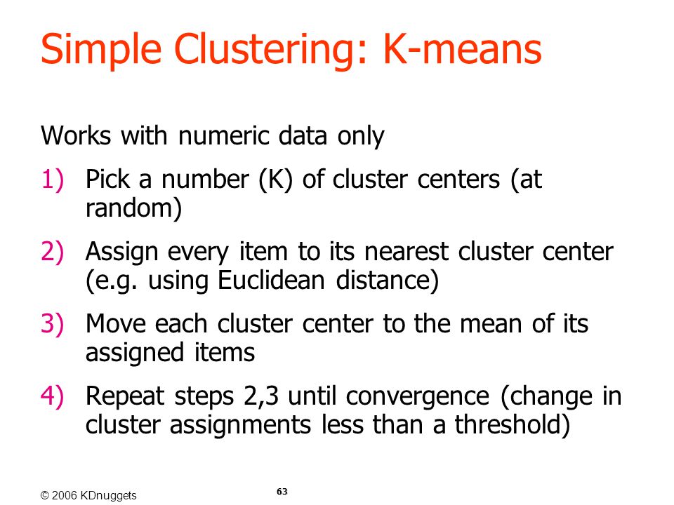 © 2006 KDnuggets 63 Simple Clustering: K-means Works with numeric data only 1)Pick a number (K) of cluster centers (at random) 2)Assign every item to its nearest cluster center (e.g.