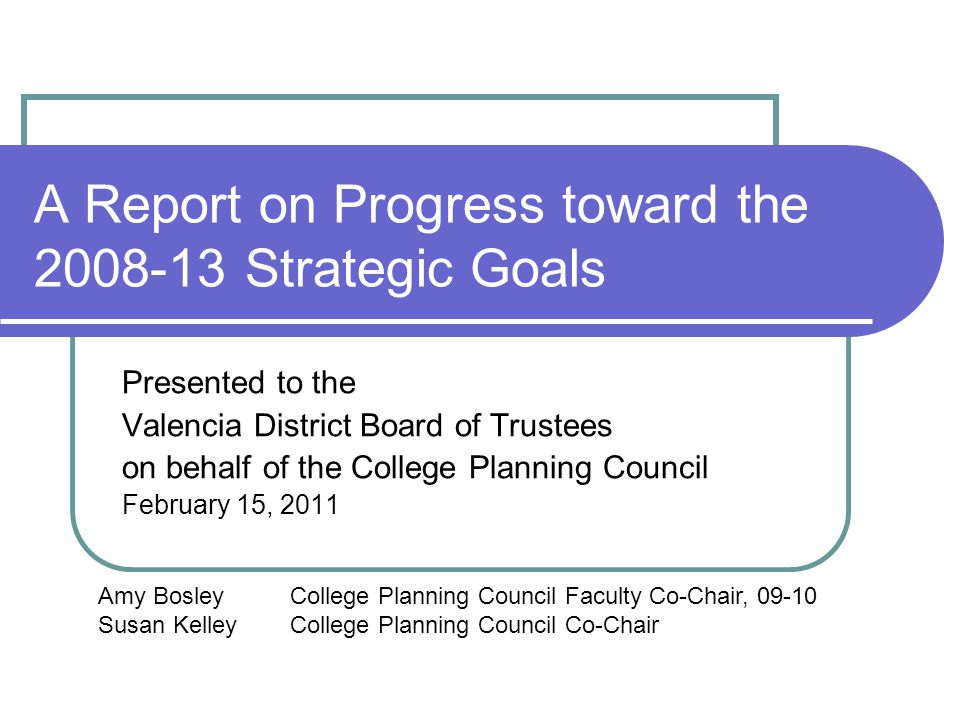 A Report on Progress toward the Strategic Goals Presented to the Valencia District Board of Trustees on behalf of the College Planning Council February 15, 2011 Amy BosleyCollege Planning Council Faculty Co-Chair, Susan KelleyCollege Planning Council Co-Chair