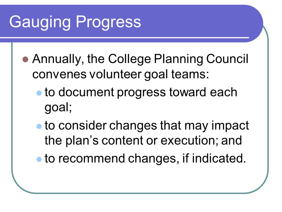 Gauging Progress Annually, the College Planning Council convenes volunteer goal teams: to document progress toward each goal; to consider changes that may impact the plan’s content or execution; and to recommend changes, if indicated.
