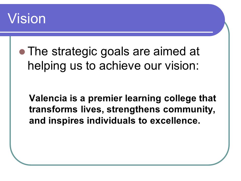 Vision The strategic goals are aimed at helping us to achieve our vision: Valencia is a premier learning college that transforms lives, strengthens community, and inspires individuals to excellence.