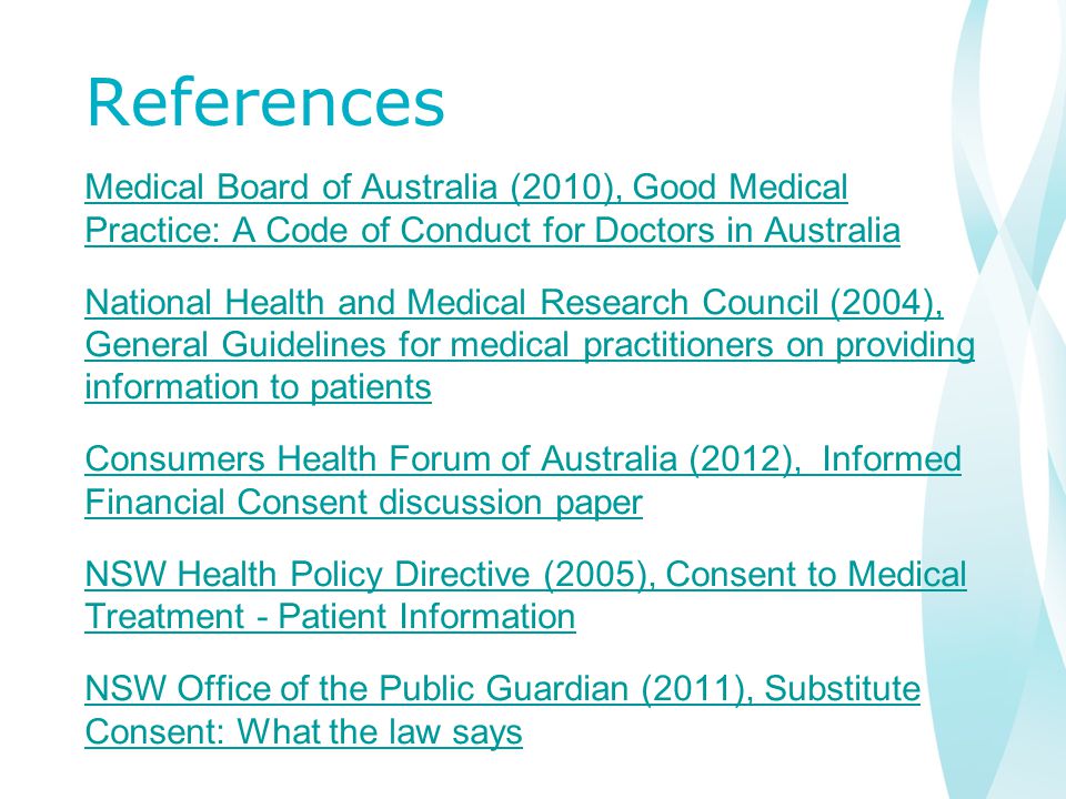 References Medical Board of Australia (2010), Good Medical Practice: A Code of Conduct for Doctors in Australia National Health and Medical Research Council (2004), General Guidelines for medical practitioners on providing information to patients Consumers Health Forum of Australia (2012), Informed Financial Consent discussion paper NSW Health Policy Directive (2005), Consent to Medical Treatment - Patient Information NSW Office of the Public Guardian (2011), Substitute Consent: What the law says