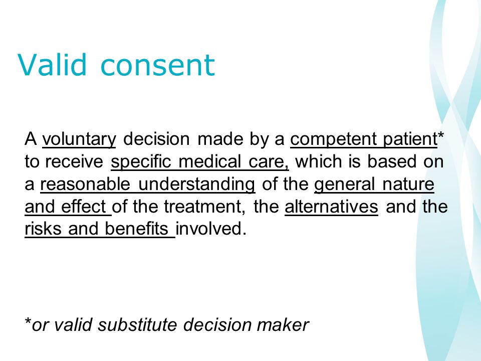 Valid consent A voluntary decision made by a competent patient* to receive specific medical care, which is based on a reasonable understanding of the general nature and effect of the treatment, the alternatives and the risks and benefits involved.