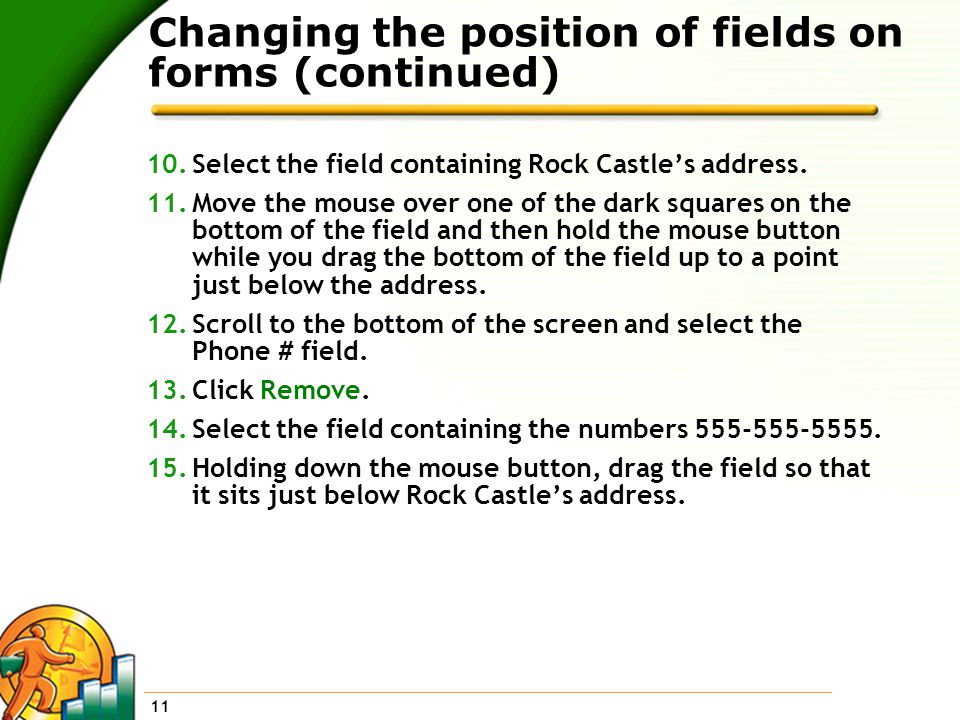 11 Changing the position of fields on forms (continued) 10.Select the field containing Rock Castle’s address.