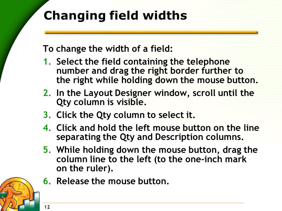 12 Changing field widths To change the width of a field: 1.Select the field containing the telephone number and drag the right border further to the right while holding down the mouse button.