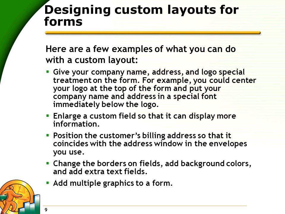 9 Designing custom layouts for forms Here are a few examples of what you can do with a custom layout:  Give your company name, address, and logo special treatment on the form.