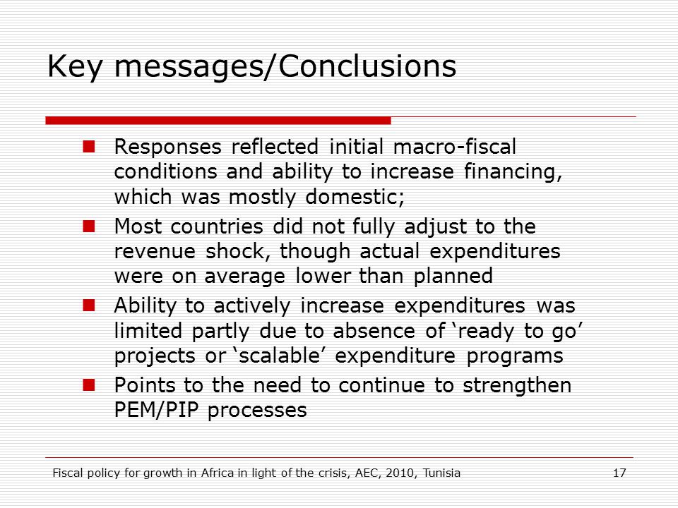 Key messages/Conclusions Responses reflected initial macro-fiscal conditions and ability to increase financing, which was mostly domestic; Most countries did not fully adjust to the revenue shock, though actual expenditures were on average lower than planned Ability to actively increase expenditures was limited partly due to absence of ‘ready to go’ projects or ‘scalable’ expenditure programs Points to the need to continue to strengthen PEM/PIP processes 17Fiscal policy for growth in Africa in light of the crisis, AEC, 2010, Tunisia