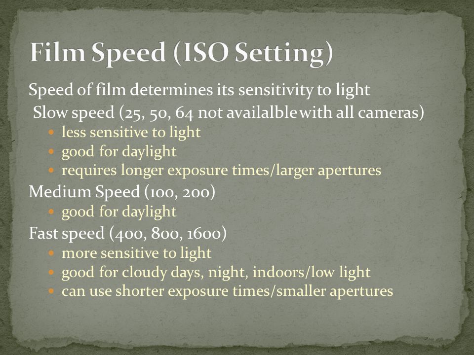 Speed of film determines its sensitivity to light Slow speed (25, 50, 64 not availalble with all cameras) less sensitive to light good for daylight requires longer exposure times/larger apertures Medium Speed (100, 200) good for daylight Fast speed (400, 800, 1600) more sensitive to light good for cloudy days, night, indoors/low light can use shorter exposure times/smaller apertures