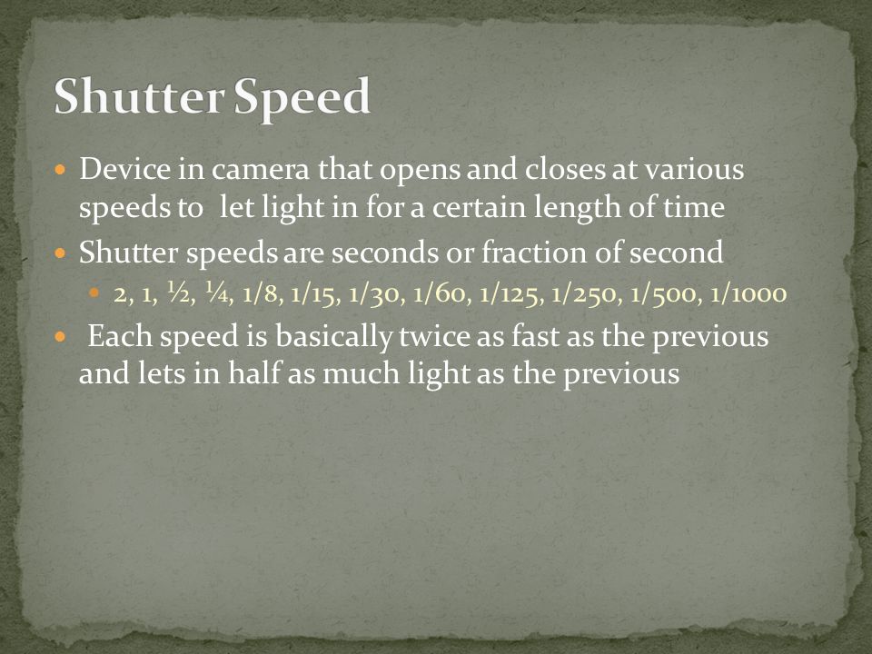 Device in camera that opens and closes at various speeds to let light in for a certain length of time Shutter speeds are seconds or fraction of second 2, 1, ½, ¼, 1/ 8, 1/15, 1/30, 1/60, 1/125, 1/250, 1/500, 1/1000 Each speed is basically twice as fast as the previous and lets in half as much light as the previous