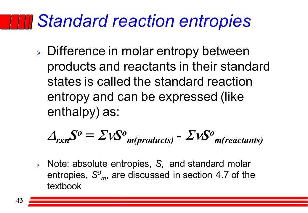 43 Standard reaction entropies  Difference in molar entropy between products and reactants in their standard states is called the standard reaction entropy and can be expressed (like enthalpy) as:  Note: absolute entropies, S, and standard molar entropies, S 0 m, are discussed in section 4.7 of the textbook  rxn S o =  S o m(products) -  S o m(reactants)