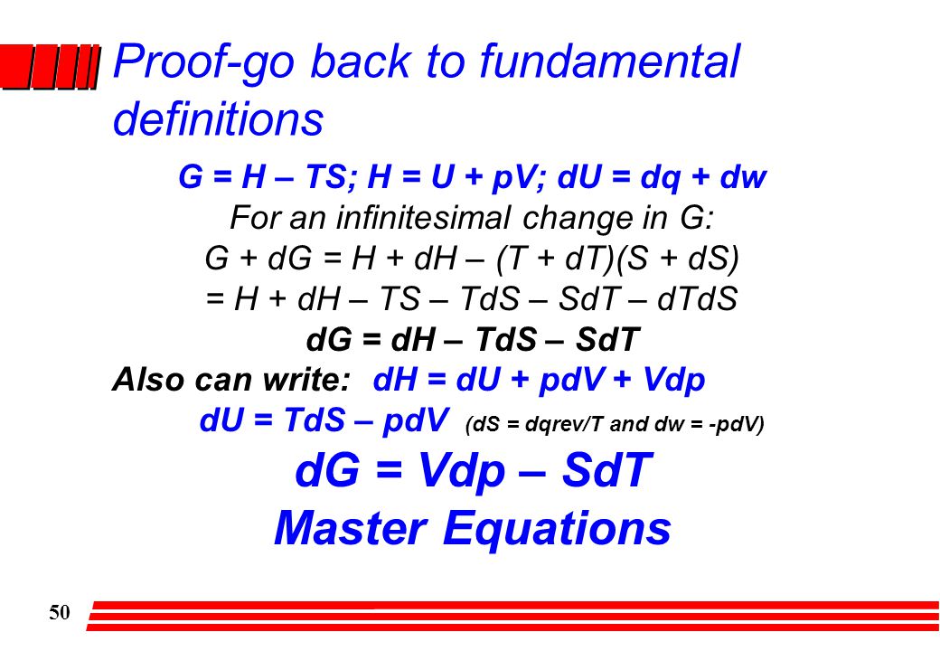 50 Proof-go back to fundamental definitions G = H – TS; H = U + pV; dU = dq + dw For an infinitesimal change in G: G + dG = H + dH – (T + dT)(S + dS) = H + dH – TS – TdS – SdT – dTdS dG = dH – TdS – SdT Also can write: dH = dU + pdV + Vdp dU = TdS – pdV (dS = dqrev/T and dw = -pdV) dG = Vdp – SdT Master Equations