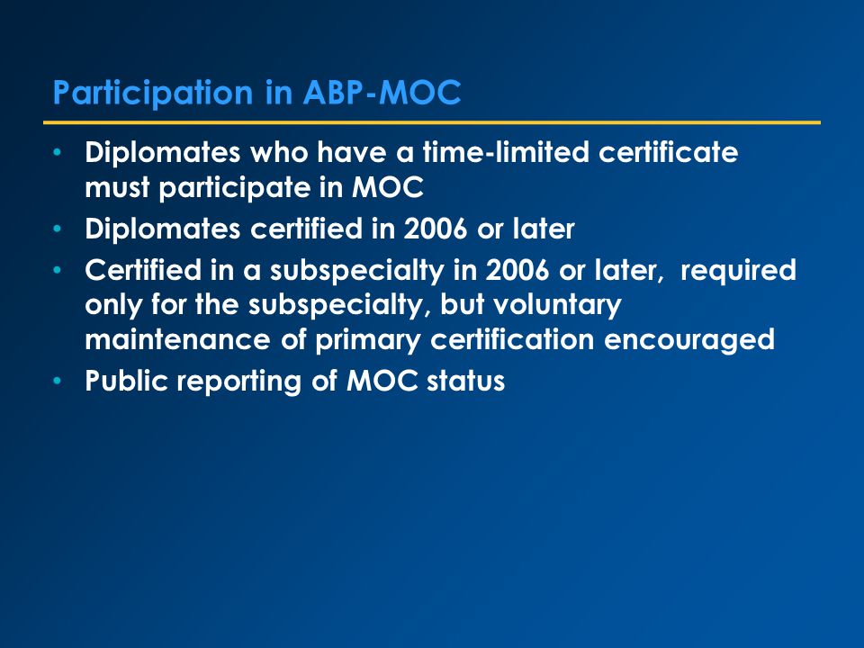 Participation in ABP-MOC Diplomates who have a time-limited certificate must participate in MOC Diplomates certified in 2006 or later Certified in a subspecialty in 2006 or later, required only for the subspecialty, but voluntary maintenance of primary certification encouraged Public reporting of MOC status