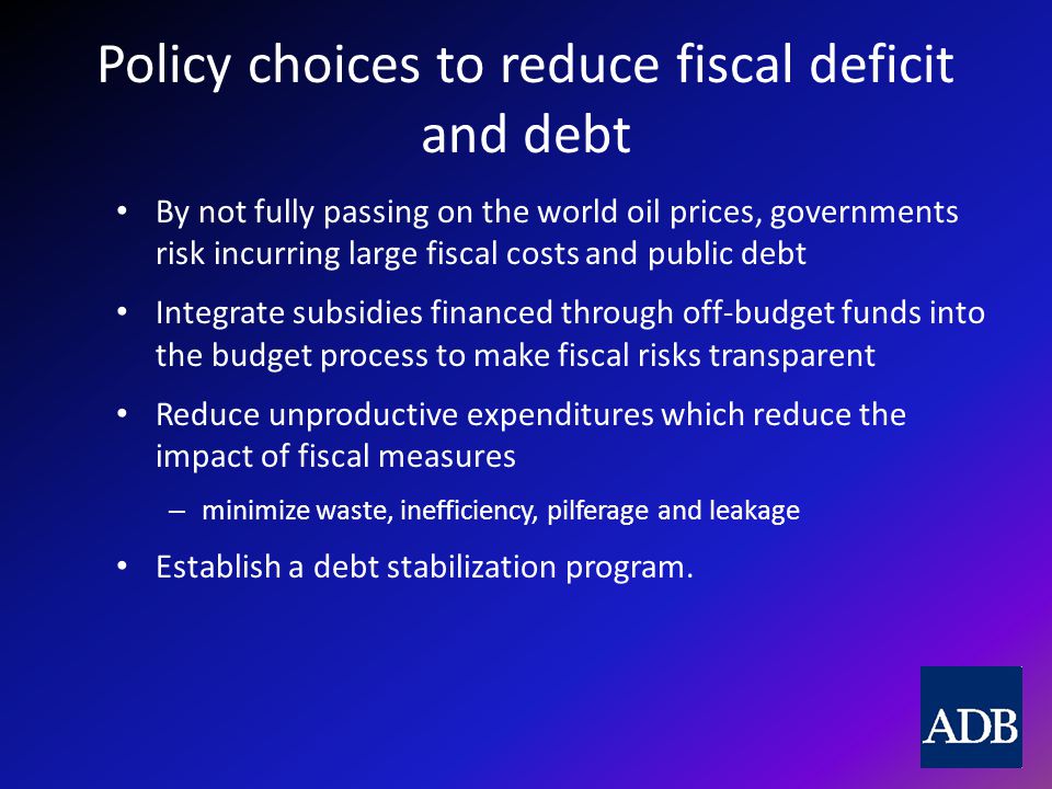 Policy choices to reduce fiscal deficit and debt By not fully passing on the world oil prices, governments risk incurring large fiscal costs and public debt Integrate subsidies financed through off-budget funds into the budget process to make fiscal risks transparent Reduce unproductive expenditures which reduce the impact of fiscal measures – minimize waste, inefficiency, pilferage and leakage Establish a debt stabilization program.