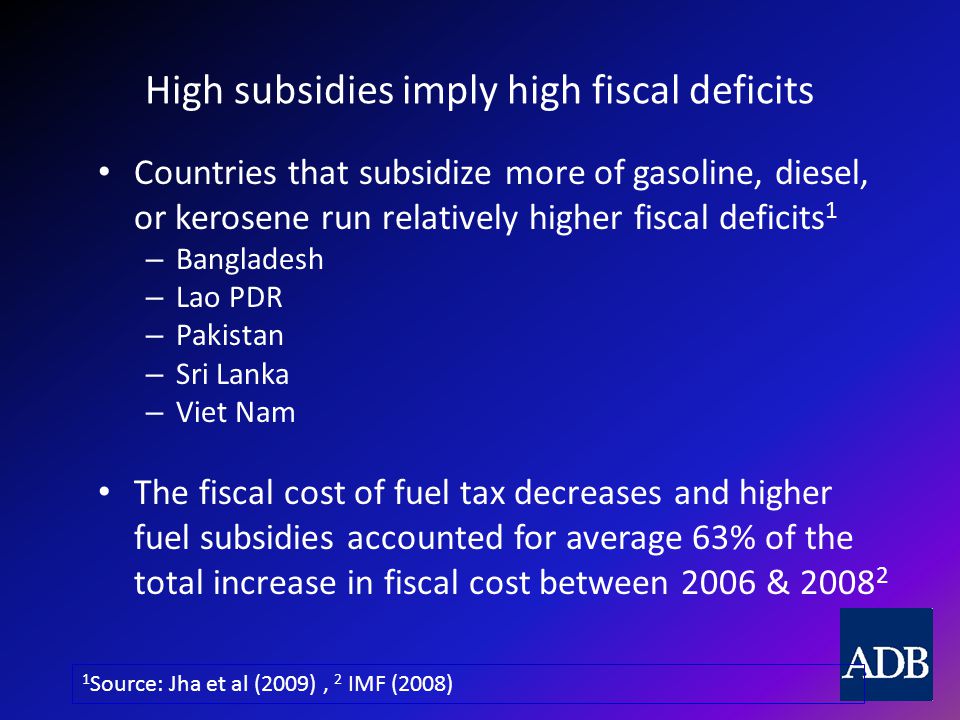 High subsidies imply high fiscal deficits Countries that subsidize more of gasoline, diesel, or kerosene run relatively higher fiscal deficits 1 – Bangladesh – Lao PDR – Pakistan – Sri Lanka – Viet Nam The fiscal cost of fuel tax decreases and higher fuel subsidies accounted for average 63% of the total increase in fiscal cost between 2006 & Source: Jha et al (2009), 2 IMF (2008)
