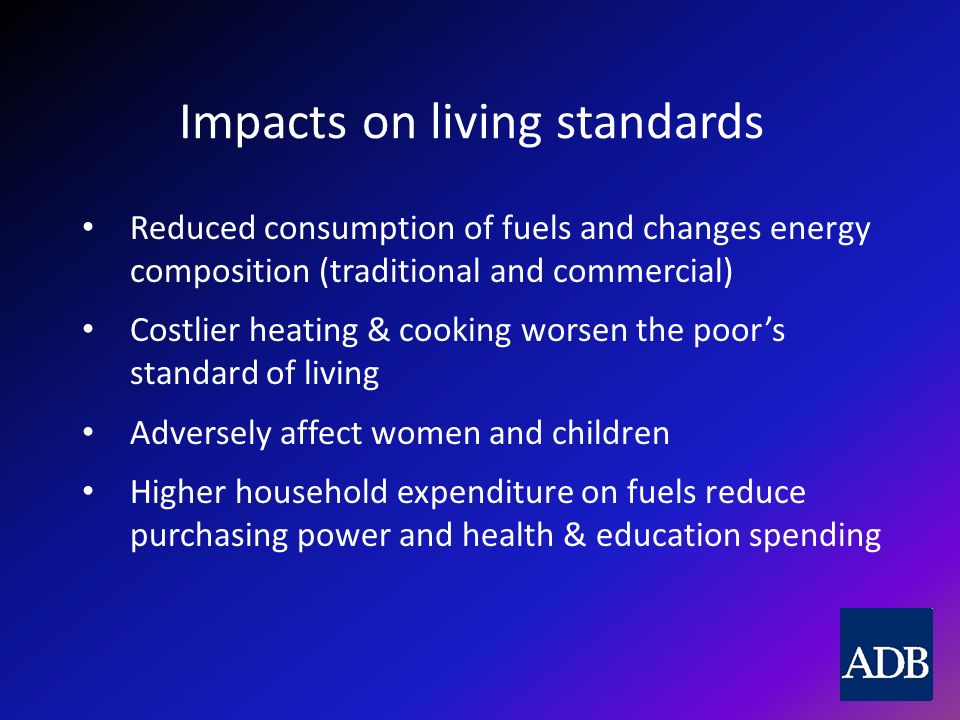Impacts on living standards Reduced consumption of fuels and changes energy composition (traditional and commercial) Costlier heating & cooking worsen the poor’s standard of living Adversely affect women and children Higher household expenditure on fuels reduce purchasing power and health & education spending